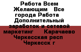 Работа Всем Желающим - Все города Работа » Дополнительный заработок и сетевой маркетинг   . Карачаево-Черкесская респ.,Черкесск г.